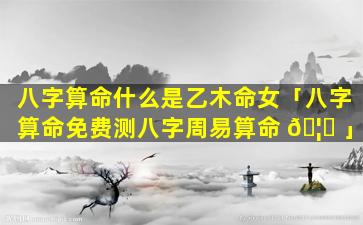 八字算命什么是乙木命女「八字算命免费测八字周易算命 🦅 」